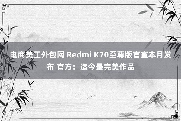 电商美工外包网 Redmi K70至尊版官宣本月发布 官方：迄今最完美作品