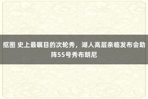 抠图 史上最瞩目的次轮秀，湖人高层亲临发布会助阵55号秀布朗尼