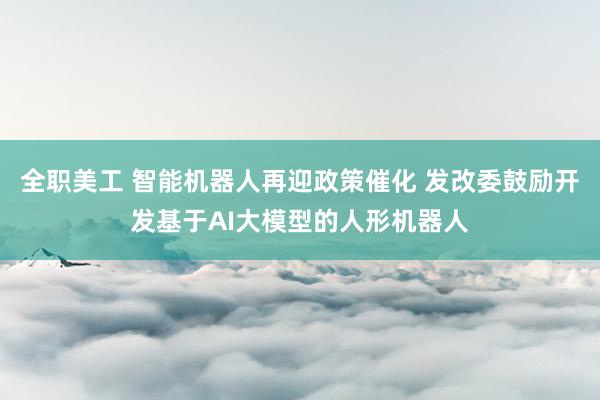 全职美工 智能机器人再迎政策催化 发改委鼓励开发基于AI大模型的人形机器人