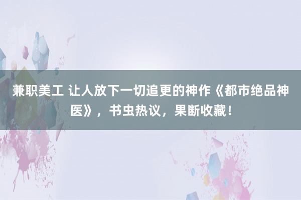 兼职美工 让人放下一切追更的神作《都市绝品神医》，书虫热议，果断收藏！