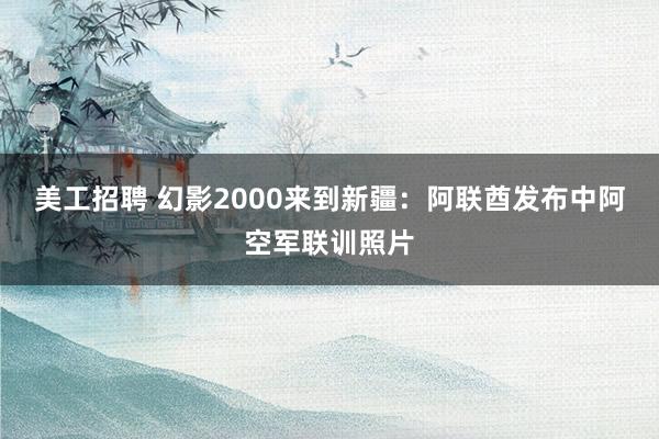 美工招聘 幻影2000来到新疆：阿联酋发布中阿空军联训照片