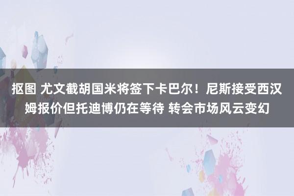 抠图 尤文截胡国米将签下卡巴尔！尼斯接受西汉姆报价但托迪博仍在等待 转会市场风云变幻