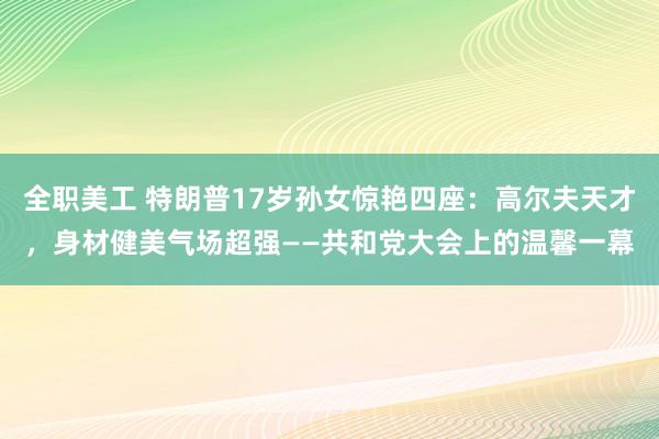 全职美工 特朗普17岁孙女惊艳四座：高尔夫天才，身材健美气场超强——共和党大会上的温馨一幕