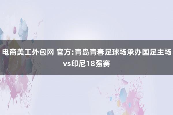 电商美工外包网 官方:青岛青春足球场承办国足主场vs印尼18强赛