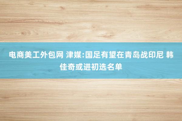 电商美工外包网 津媒:国足有望在青岛战印尼 韩佳奇或进初选名单