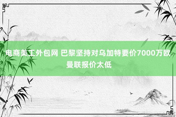 电商美工外包网 巴黎坚持对乌加特要价7000万欧 曼联报价太低