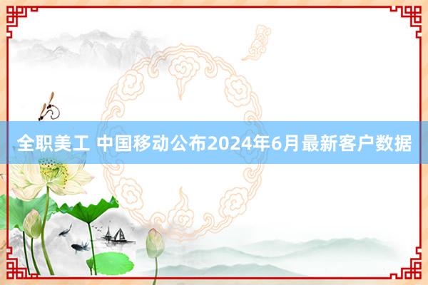 全职美工 中国移动公布2024年6月最新客户数据