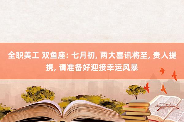 全职美工 双鱼座: 七月初, 两大喜讯将至, 贵人提携, 请准备好迎接幸运风暴