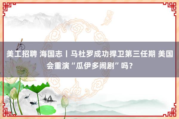 美工招聘 海国志丨马杜罗成功捍卫第三任期 美国会重演“瓜伊多闹剧”吗？