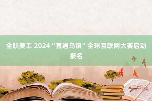 全职美工 2024“直通乌镇”全球互联网大赛启动报名