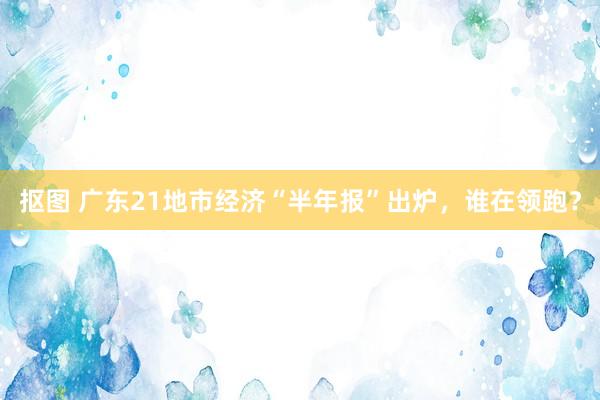 抠图 广东21地市经济“半年报”出炉，谁在领跑？