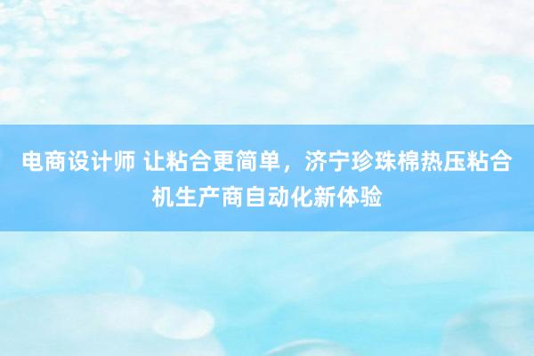 电商设计师 让粘合更简单，济宁珍珠棉热压粘合机生产商自动化新体验