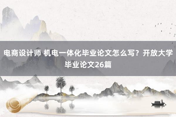 电商设计师 机电一体化毕业论文怎么写？开放大学毕业论文26篇