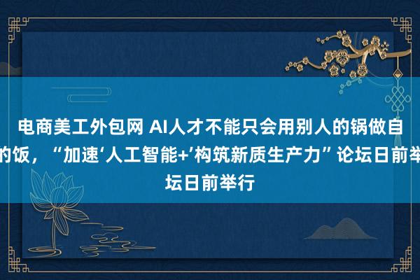 电商美工外包网 AI人才不能只会用别人的锅做自己的饭，“加速‘人工智能+’构筑新质生产力”论坛日前举行