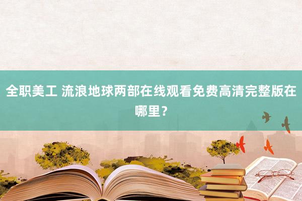 全职美工 流浪地球两部在线观看免费高清完整版在哪里？