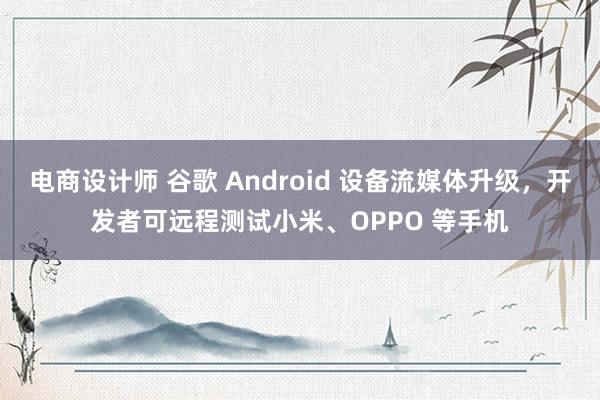 电商设计师 谷歌 Android 设备流媒体升级，开发者可远程测试小米、OPPO 等手机