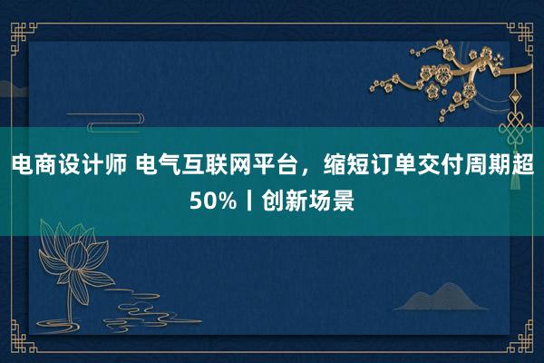 电商设计师 电气互联网平台，缩短订单交付周期超50%丨创新场景