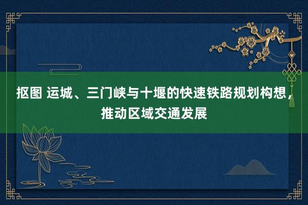 抠图 运城、三门峡与十堰的快速铁路规划构想，推动区域交通发展