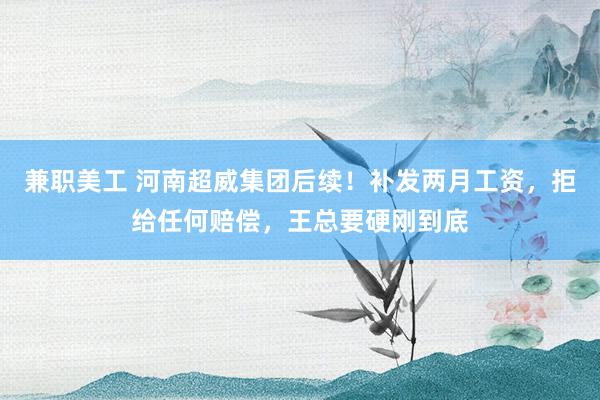 兼职美工 河南超威集团后续！补发两月工资，拒给任何赔偿，王总要硬刚到底