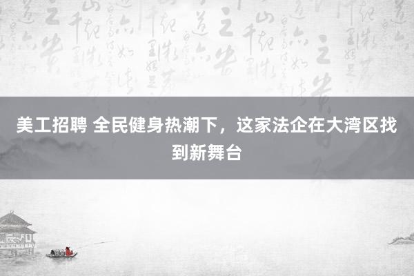 美工招聘 全民健身热潮下，这家法企在大湾区找到新舞台