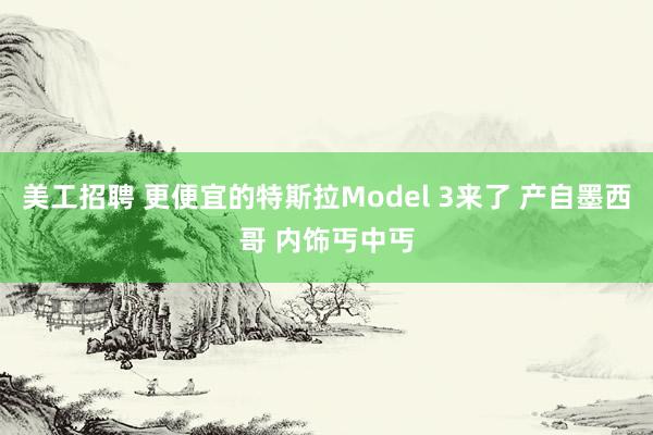 美工招聘 更便宜的特斯拉Model 3来了 产自墨西哥 内饰丐中丐