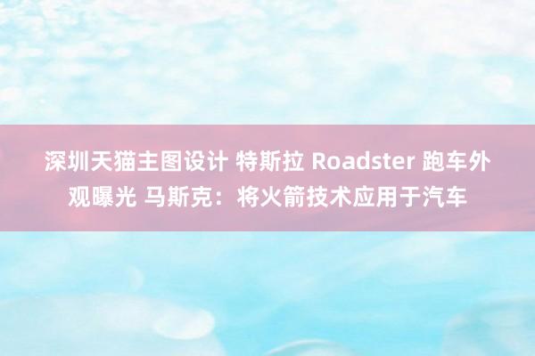 深圳天猫主图设计 特斯拉 Roadster 跑车外观曝光 马斯克：将火箭技术应用于汽车