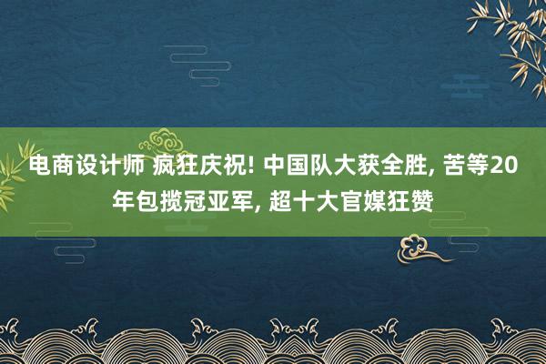 电商设计师 疯狂庆祝! 中国队大获全胜, 苦等20年包揽冠亚军, 超十大官媒狂赞