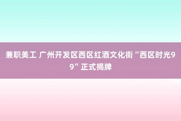 兼职美工 广州开发区西区红酒文化街“西区时光99”正式揭牌