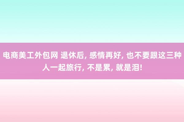 电商美工外包网 退休后, 感情再好, 也不要跟这三种人一起旅行, 不是累, 就是泪!