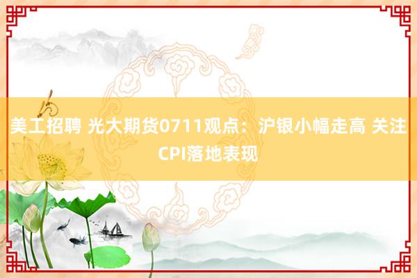 美工招聘 光大期货0711观点：沪银小幅走高 关注CPI落地表现