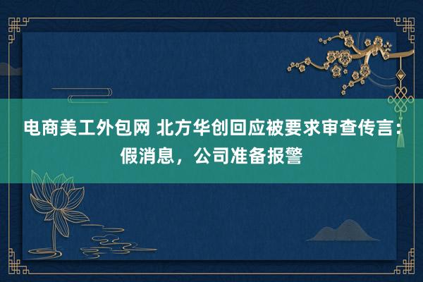 电商美工外包网 北方华创回应被要求审查传言：假消息，公司准备报警