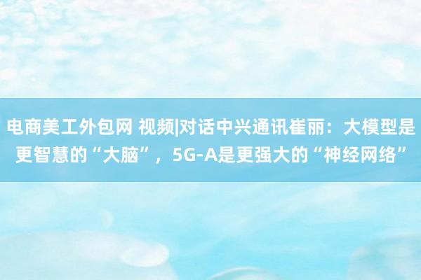 电商美工外包网 视频|对话中兴通讯崔丽：大模型是更智慧的“大脑”，5G-A是更强大的“神经网络”