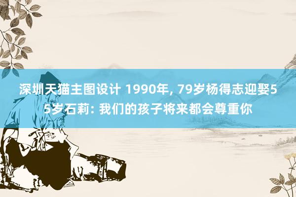 深圳天猫主图设计 1990年, 79岁杨得志迎娶55岁石莉: 我们的孩子将来都会尊重你