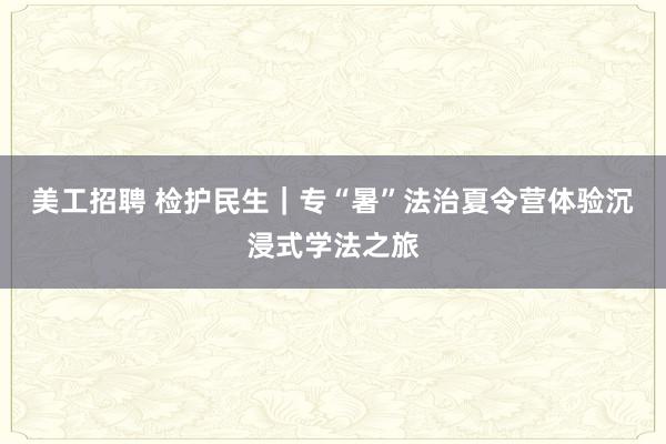 美工招聘 检护民生｜专“暑”法治夏令营体验沉浸式学法之旅