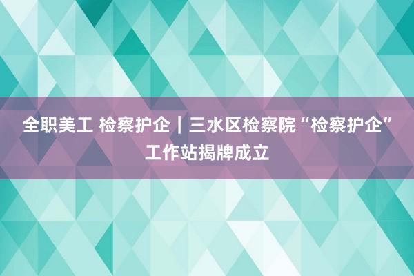 全职美工 检察护企｜三水区检察院“检察护企”工作站揭牌成立