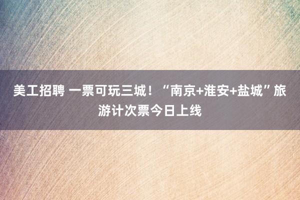 美工招聘 一票可玩三城！“南京+淮安+盐城”旅游计次票今日上线