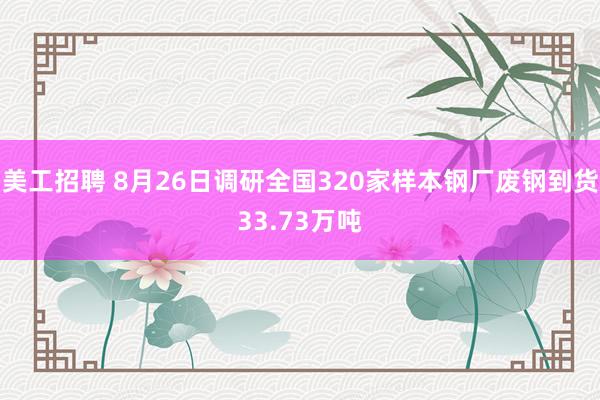 美工招聘 8月26日调研全国320家样本钢厂废钢到货33.73万吨