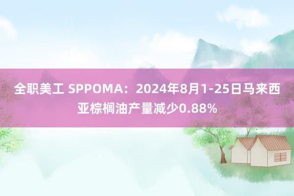 全职美工 SPPOMA：2024年8月1-25日马来西亚棕榈油产量减少0.88%