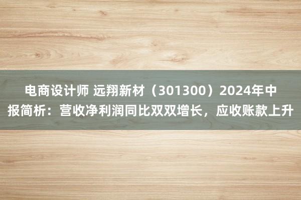 电商设计师 远翔新材（301300）2024年中报简析：营收净利润同比双双增长，应收账款上升