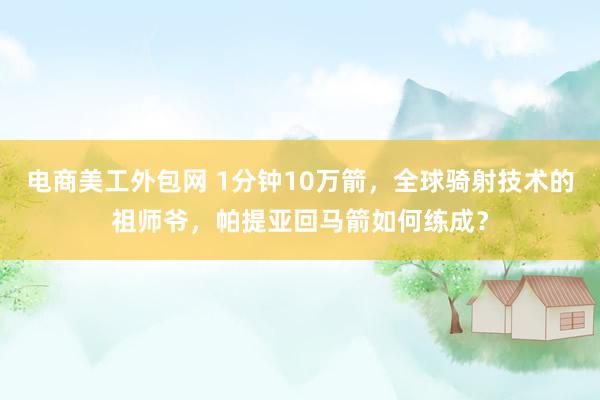 电商美工外包网 1分钟10万箭，全球骑射技术的祖师爷，帕提亚回马箭如何练成？