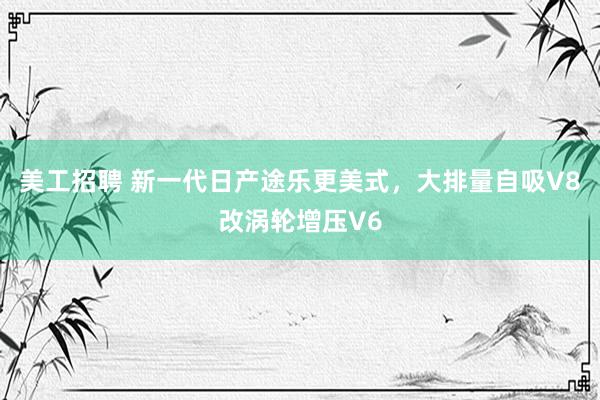 美工招聘 新一代日产途乐更美式，大排量自吸V8改涡轮增压V6