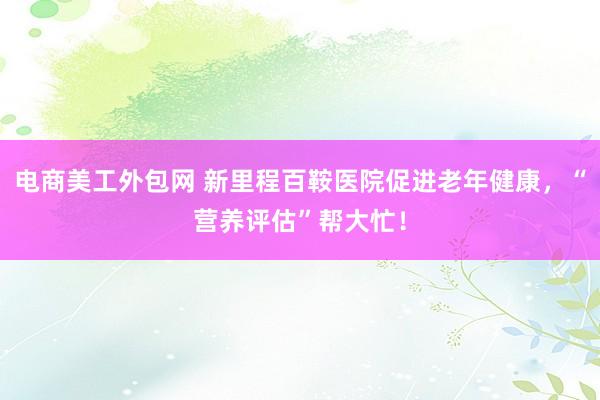 电商美工外包网 新里程百鞍医院促进老年健康，“营养评估”帮大忙！