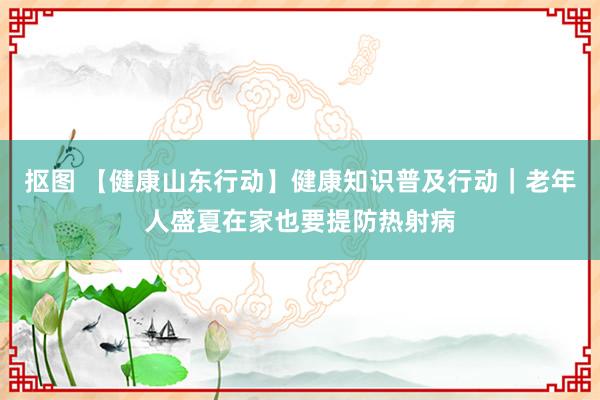 抠图 【健康山东行动】健康知识普及行动｜老年人盛夏在家也要提防热射病