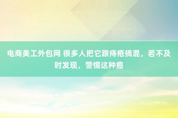 电商美工外包网 很多人把它跟痔疮搞混，若不及时发现，警惕这种癌