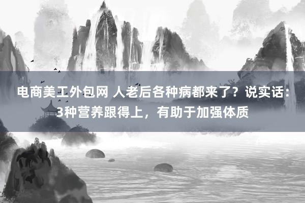 电商美工外包网 人老后各种病都来了？说实话：3种营养跟得上，有助于加强体质