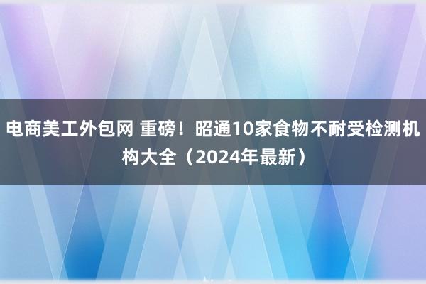 电商美工外包网 重磅！昭通10家食物不耐受检测机构大全（2024年最新）