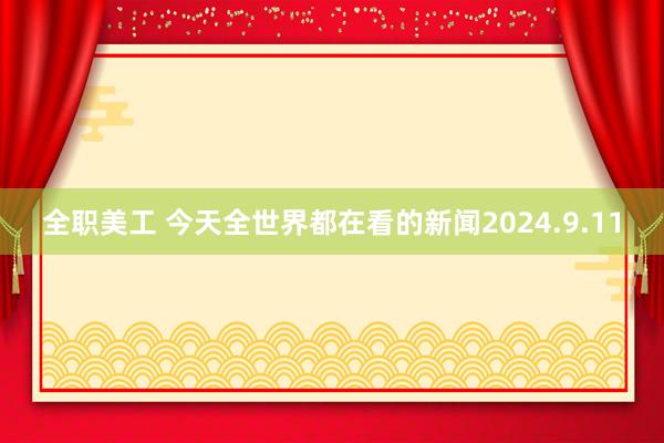 全职美工 今天全世界都在看的新闻2024.9.11