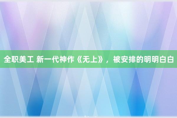 全职美工 新一代神作《无上》，被安排的明明白白