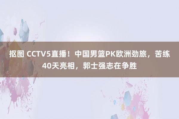 抠图 CCTV5直播！中国男篮PK欧洲劲旅，苦练40天亮相，郭士强志在争胜