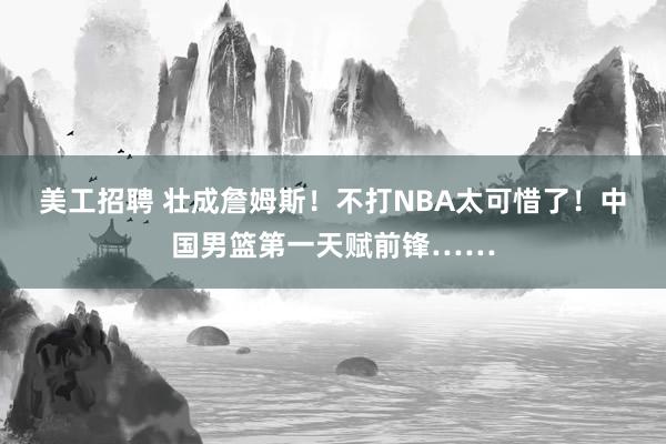 美工招聘 壮成詹姆斯！不打NBA太可惜了！中国男篮第一天赋前锋……